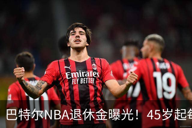 巴特尔NBA退休金曝光！45岁起每月领钱，62岁后数字惊人真羡慕